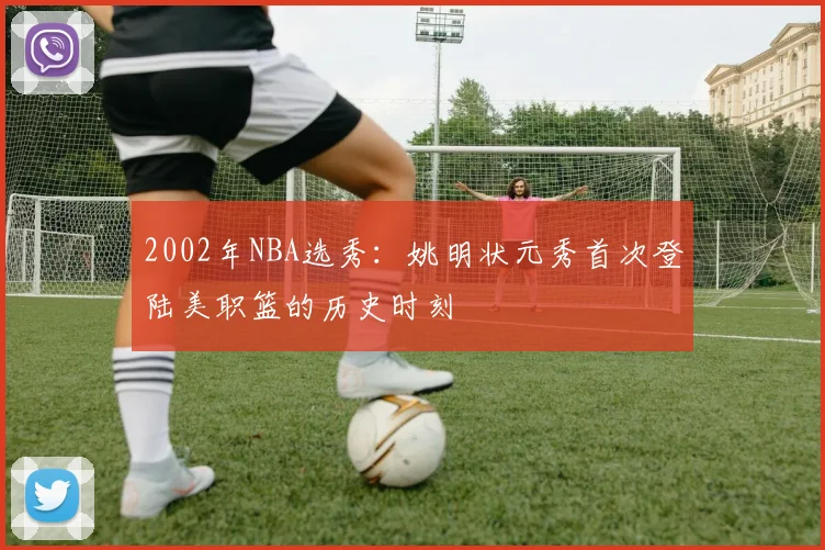 2002年NBA选秀：姚明状元秀首次登陆美职篮的历史时刻