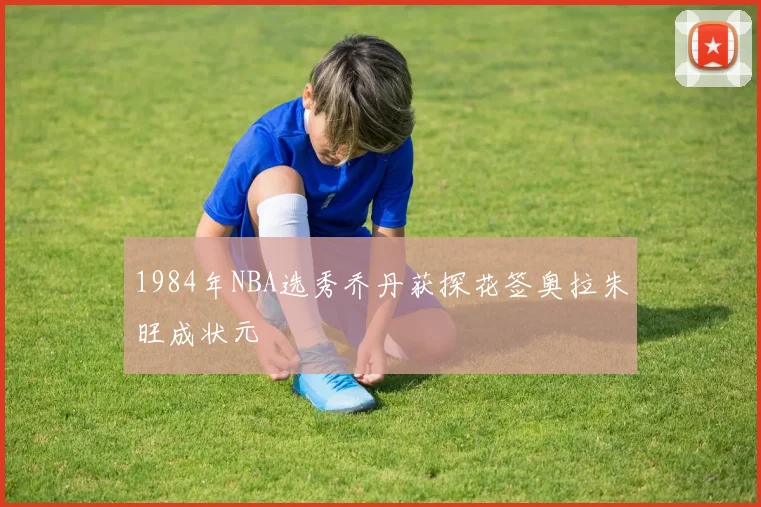 1984年NBA选秀乔丹获探花签奥拉朱旺成状元