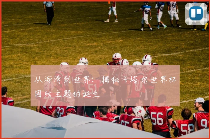 从海湾到世界：揭秘卡塔尔世界杯团结主题的诞生